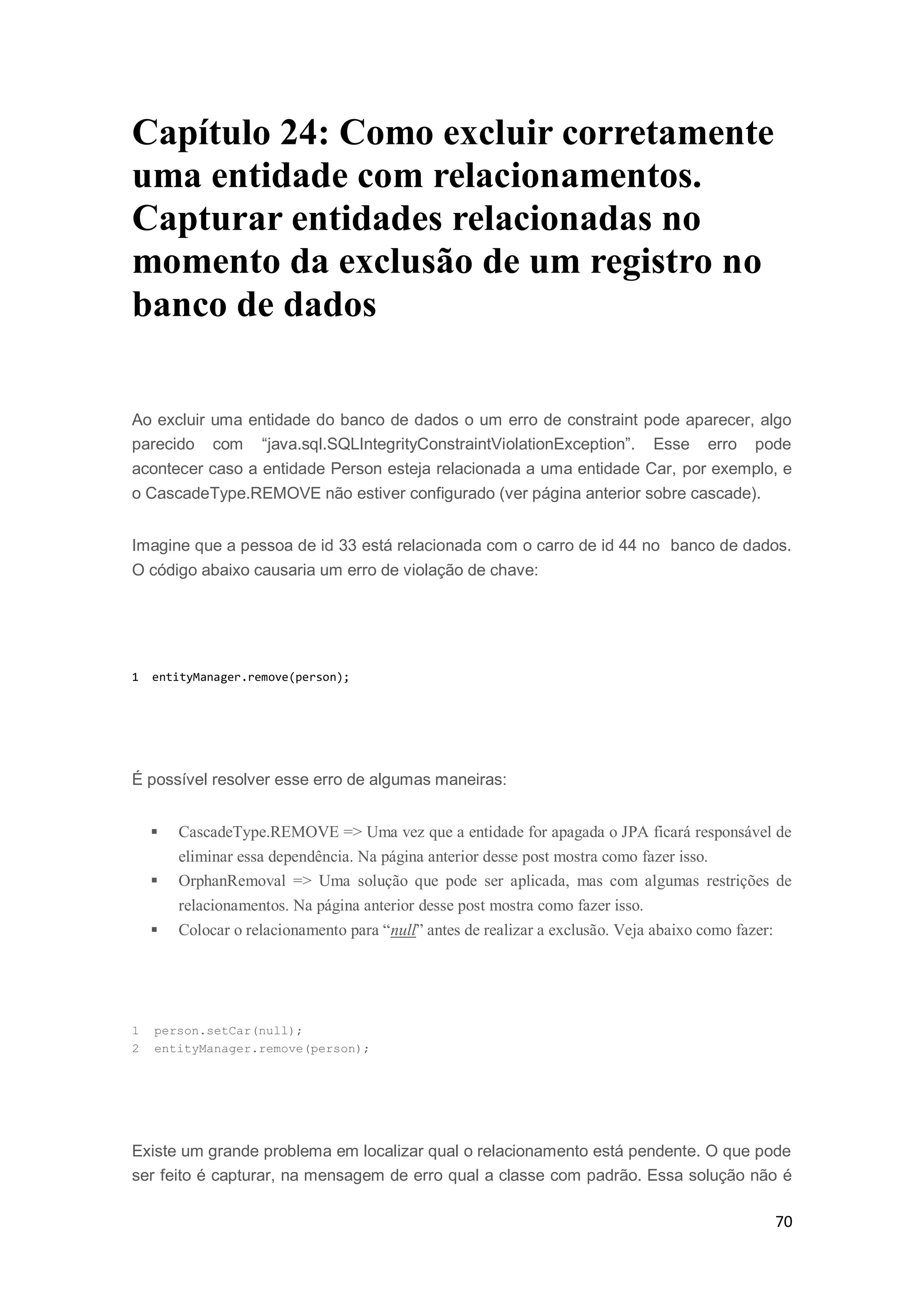 70
Capítulo 24: Como excluir corretamente
uma entidade com relacionamentos.
Capturar entidades relacionadas no
momento da exclusão de um registro no
banco de dados
Ao excluir uma entidade do banco de dados o um erro de constraint pode aparecer, algo
parecido com “java.sql.SQLIntegrityConstraintViolationException”. Esse erro pode
acontecer caso a entidade Person esteja relacionada a uma entidade Car, por exemplo, e
o CascadeType.REMOVE não estiver configurado (ver página anterior sobre cascade).
Imagine que a pessoa de id 33 está relacionada com o carro de id 44 no banco de dados.
O código abaixo causaria um erro de violação de chave:
1 entityManager.remove(person);
É possível resolver esse erro de algumas maneiras:
 CascadeType.REMOVE => Uma vez que a entidade for apagada o JPA ficará responsável de
eliminar essa dependência. Na página anterior desse post mostra como fazer isso.
 OrphanRemoval => Uma solução que pode ser aplicada, mas com algumas restrições de
relacionamentos. Na página anterior desse post mostra como fazer isso.
 Colocar o relacionamento para “null” antes de realizar a exclusão. Veja abaixo como fazer:
1 person.setCar(null);
2 entityManager.remove(person);
Existe um grande problema em localizar qual o relacionamento está pendente. O que pode
ser feito é capturar, na mensagem de erro qual a classe com padrão. Essa solução não é
 