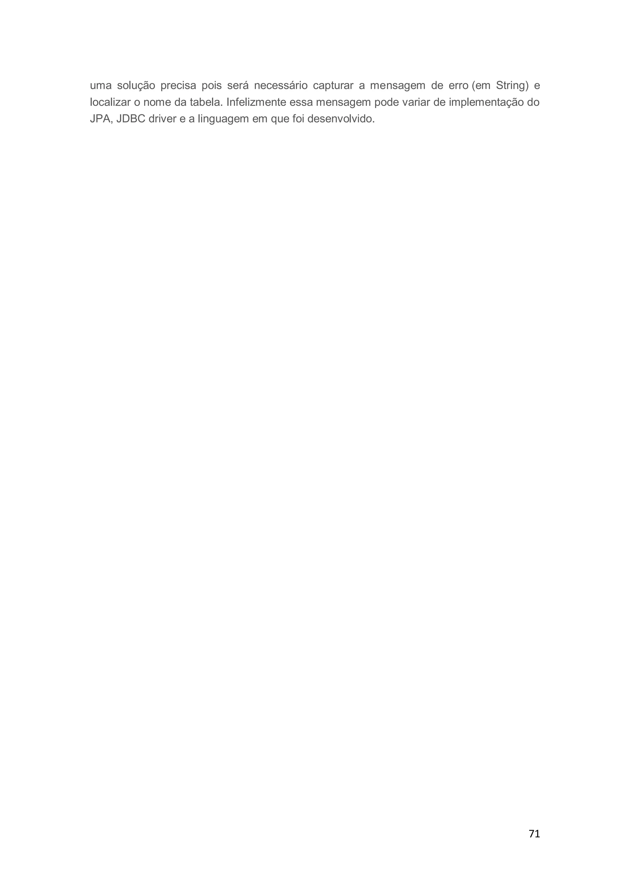 71
uma solução precisa pois será necessário capturar a mensagem de erro (em String) e
localizar o nome da tabela. Infelizmente essa mensagem pode variar de implementação do
JPA, JDBC driver e a linguagem em que foi desenvolvido.
 