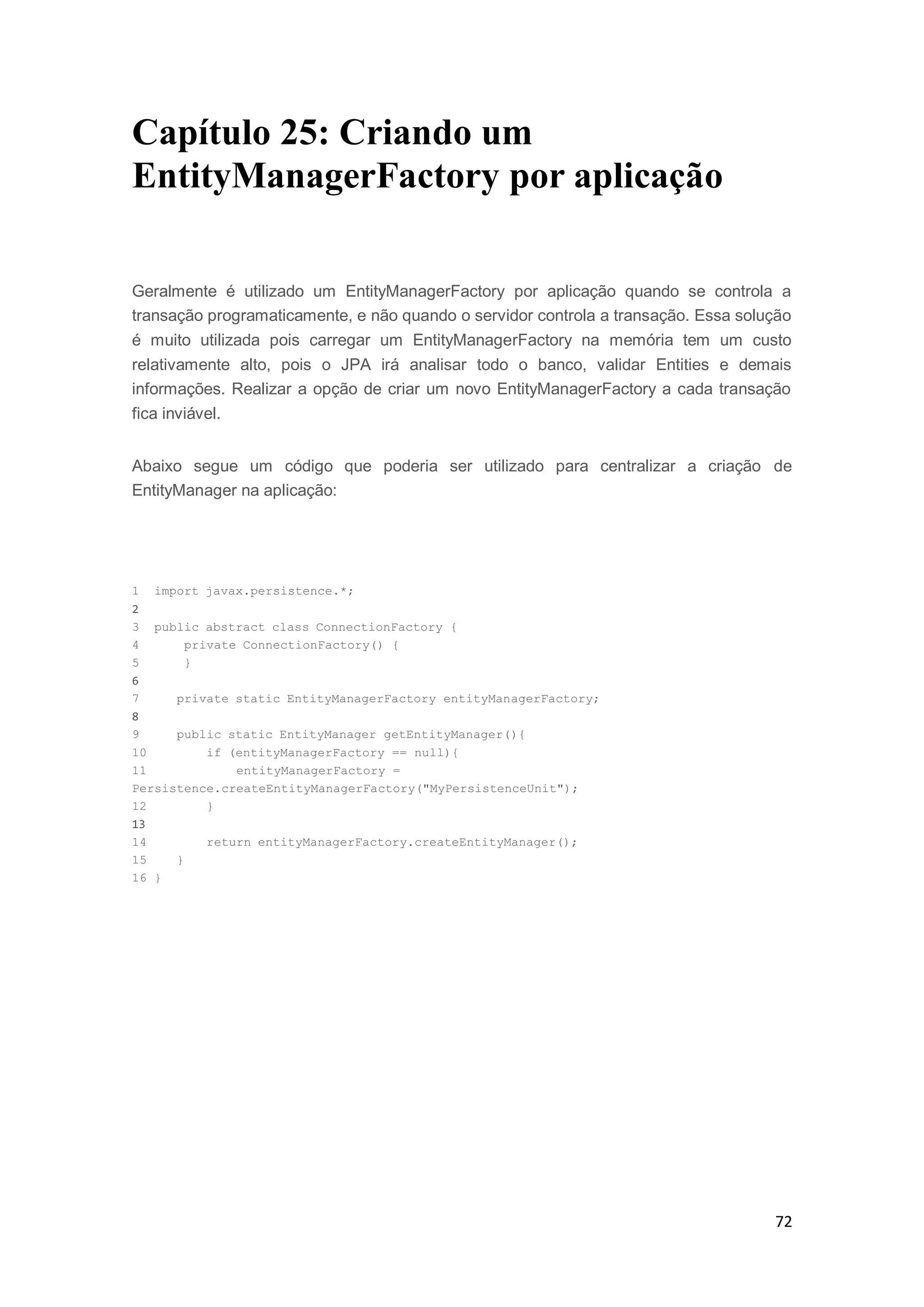 72
Capítulo 25: Criando um
EntityManagerFactory por aplicação
Geralmente é utilizado um EntityManagerFactory por aplicação quando se controla a
transação programaticamente, e não quando o servidor controla a transação. Essa solução
é muito utilizada pois carregar um EntityManagerFactory na memória tem um custo
relativamente alto, pois o JPA irá analisar todo o banco, validar Entities e demais
informações. Realizar a opção de criar um novo EntityManagerFactory a cada transação
fica inviável.
Abaixo segue um código que poderia ser utilizado para centralizar a criação de
EntityManager na aplicação:
1 import javax.persistence.*;
2
3 public abstract class ConnectionFactory {
4 private ConnectionFactory() {
5 }
6
7 private static EntityManagerFactory entityManagerFactory;
8
9 public static EntityManager getEntityManager(){
10 if (entityManagerFactory == null){
11 entityManagerFactory =
Persistence.createEntityManagerFactory("MyPersistenceUnit");
12 }
13
14 return entityManagerFactory.createEntityManager();
15 }
16 }
 