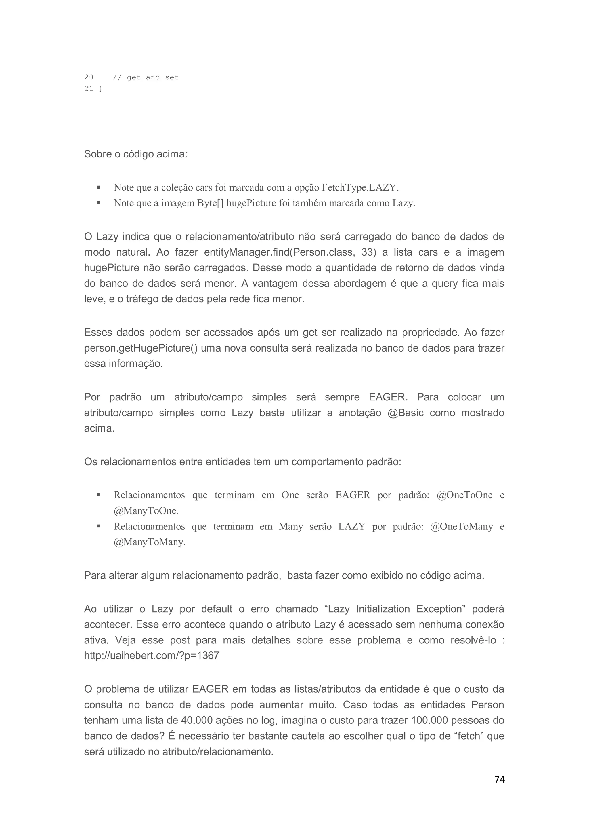74
20 // get and set
21 }
Sobre o código acima:
 Note que a coleção cars foi marcada com a opção FetchType.LAZY.
 Note que a imagem Byte[] hugePicture foi também marcada como Lazy.
O Lazy indica que o relacionamento/atributo não será carregado do banco de dados de
modo natural. Ao fazer entityManager.find(Person.class, 33) a lista cars e a imagem
hugePicture não serão carregados. Desse modo a quantidade de retorno de dados vinda
do banco de dados será menor. A vantagem dessa abordagem é que a query fica mais
leve, e o tráfego de dados pela rede fica menor.
Esses dados podem ser acessados após um get ser realizado na propriedade. Ao fazer
person.getHugePicture() uma nova consulta será realizada no banco de dados para trazer
essa informação.
Por padrão um atributo/campo simples será sempre EAGER. Para colocar um
atributo/campo simples como Lazy basta utilizar a anotação @Basic como mostrado
acima.
Os relacionamentos entre entidades tem um comportamento padrão:
 Relacionamentos que terminam em One serão EAGER por padrão: @OneToOne e
@ManyToOne.
 Relacionamentos que terminam em Many serão LAZY por padrão: @OneToMany e
@ManyToMany.
Para alterar algum relacionamento padrão, basta fazer como exibido no código acima.
Ao utilizar o Lazy por default o erro chamado “Lazy Initialization Exception” poderá
acontecer. Esse erro acontece quando o atributo Lazy é acessado sem nenhuma conexão
ativa. Veja esse post para mais detalhes sobre esse problema e como resolvê-lo :
http://uaihebert.com/?p=1367
O problema de utilizar EAGER em todas as listas/atributos da entidade é que o custo da
consulta no banco de dados pode aumentar muito. Caso todas as entidades Person
tenham uma lista de 40.000 ações no log, imagina o custo para trazer 100.000 pessoas do
banco de dados? É necessário ter bastante cautela ao escolher qual o tipo de “fetch” que
será utilizado no atributo/relacionamento.
 
