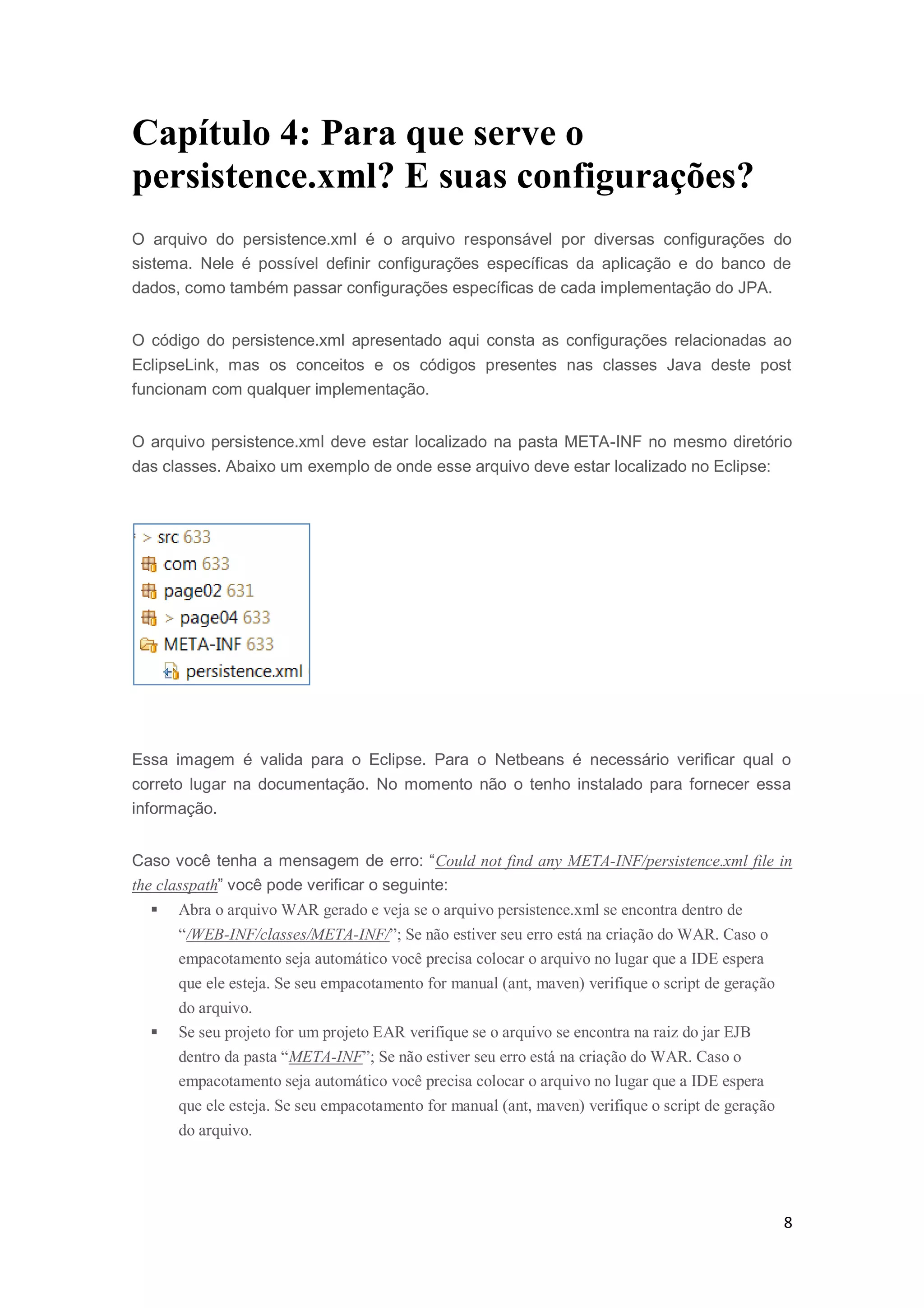 8
Capítulo 4: Para que serve o
persistence.xml? E suas configurações?
O arquivo do persistence.xml é o arquivo responsável por diversas configurações do
sistema. Nele é possível definir configurações específicas da aplicação e do banco de
dados, como também passar configurações específicas de cada implementação do JPA.
O código do persistence.xml apresentado aqui consta as configurações relacionadas ao
EclipseLink, mas os conceitos e os códigos presentes nas classes Java deste post
funcionam com qualquer implementação.
O arquivo persistence.xml deve estar localizado na pasta META-INF no mesmo diretório
das classes. Abaixo um exemplo de onde esse arquivo deve estar localizado no Eclipse:
Essa imagem é valida para o Eclipse. Para o Netbeans é necessário verificar qual o
correto lugar na documentação. No momento não o tenho instalado para fornecer essa
informação.
Caso você tenha a mensagem de erro: “Could not find any META-INF/persistence.xml file in
the classpath” você pode verificar o seguinte:
 Abra o arquivo WAR gerado e veja se o arquivo persistence.xml se encontra dentro de
“/WEB-INF/classes/META-INF/”; Se não estiver seu erro está na criação do WAR. Caso o
empacotamento seja automático você precisa colocar o arquivo no lugar que a IDE espera
que ele esteja. Se seu empacotamento for manual (ant, maven) verifique o script de geração
do arquivo.
 Se seu projeto for um projeto EAR verifique se o arquivo se encontra na raiz do jar EJB
dentro da pasta “META-INF”; Se não estiver seu erro está na criação do WAR. Caso o
empacotamento seja automático você precisa colocar o arquivo no lugar que a IDE espera
que ele esteja. Se seu empacotamento for manual (ant, maven) verifique o script de geração
do arquivo.
 