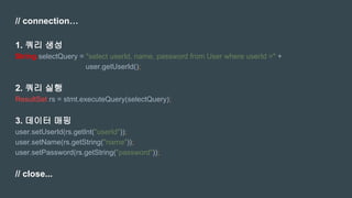 // connection…
1. 쿼리 생성
String selectQuery = "select userId, name, password from User where userId =" +
user.getUserId();
2. 쿼리 실행
ResultSet rs = stmt.executeQuery(selectQuery);
3. 데이터 매핑
user.setUserId(rs.getInt("userId"));
user.setName(rs.getString("name"));
user.setPassword(rs.getString("password"));
// close...
 