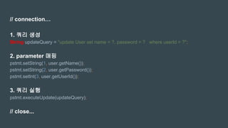 // connection…
1. 쿼리 생성
String updateQuery = "update User set name = ?, password = ? where userId = ?";
2. parameter 매핑
pstmt.setString(1, user.getName());
pstmt.setString(2, user.getPassword());
pstmt.setInt(3, user.getUserId());
3. 쿼리 실행
pstmt.executeUpdate(updateQuery);
// close...
 