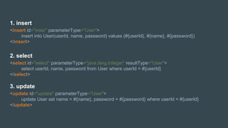 1. insert
<insert id="inser" parameterType="User">
insert into User(userId, name, password) values (#{userId}, #{name}, #{password})
</insert>
2. select
<select id="select" parameterType="java.lang.Integer" resultType="User">
select userId, name, password from User where userId = #{userId}
</select>
3. update
<update id="update" parameterType="User">
update User set name = #{name}, password = #{password} where userId = #{userId}
</update>
 
