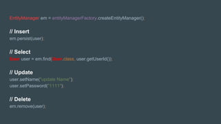 EntityManager em = entityManagerFactory.createEntityManager();
// Insert
em.persist(user);
// Select
User user = em.find(User.class, user.getUserId());
// Update
user.setName("update Name");
user.setPassword("1111");
// Delete
em.remove(user);
 