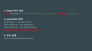 1. insert 쿼리 생성
String insertQuery = "insert into User(userId, name, password, nickName) values(?, ?, ?, ?)";
2. parameter 매핑
pstmt.setInt(1, user.getUserId());
pstmt.setString(2, user.getName());
pstmt.setString(3, user.getPassword());
pstmt.setString(4, user.getNickName());
3. 쿼리 실행
pstmt.executeUpdate(insertQuery);
 