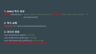 1. select 쿼리 생성
String selectQuery = "select userId, name, password, nickname from User where userId = " +
user.getUserId();
2. 쿼리 실행
ResultSet rs = stmt.executeQuery(selectQuery);
3. 데이터 매핑
user.setUserId(rs.getInt("userId"));
user.setName(rs.getString("name"));
user.setPassword(rs.getString("password"));
user.setNickName(rs.getString("nickName"));
 