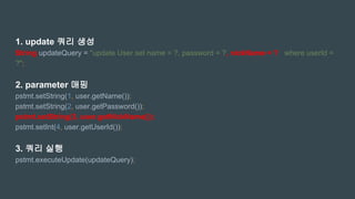 1. update 쿼리 생성
String updateQuery = "update User set name = ?, password = ?, nickName = ? where userId =
?";
2. parameter 매핑
pstmt.setString(1, user.getName());
pstmt.setString(2, user.getPassword());
pstmt.setString(3, user.getNickName());
pstmt.setInt(4, user.getUserId());
3. 쿼리 실행
pstmt.executeUpdate(updateQuery);
 
