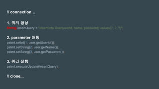 // connection…
1. 쿼리 생성
String insertQuery = "insert into User(userId, name, password) values(?, ?, ?)";
2. parameter 매핑
pstmt.setInt(1, user.getUserId());
pstmt.setString(2, user.getName());
pstmt.setString(3, user.getPassword());
3. 쿼리 실행
pstmt.executeUpdate(insertQuery);
// close...
 