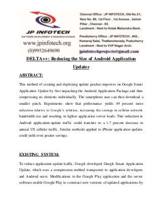 DELTA++: Reducing the Size of Android Application 
Updates 
ABSTRACT: 
This method of creating and deploying update patches improves on Google Smart 
Application Update by first unpacking the Android Application Package and then 
compressing its elements individually. The smartphone user can then download a 
smaller patch. Experiments show that performance yields 49 percent more 
reduction relative to Google’s solution, increas ing the savings in cellular network 
bandwidth use and resulting in lighter application server loads. This reduction in 
Android application-update traffic could translate to a 1.7 percent decrease in 
annual US cellular traffic. Similar methods applied to iPhone application updates 
could yield even greater savings. 
EXISTING SYSTEM: 
To reduce application update traffic, Google developed Google Smart Application 
Update, which uses a compression method transparent to application developers 
and Android users. Modifications to the Google Play application and the server 
software enable Google Play to construct new versions of updated applications by 
 