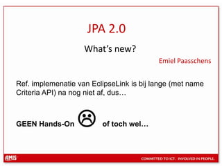 JPA 2.0 What’s new? Emiel Paasschens Ref. implemenatie van EclipseLink is bijlange (met name Criteria API) nanognietaf, dus… GEEN Hands-On of tochwel… 
