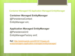Container Managed VS Application Managed EntityManager
Container Managed EntityManager
@PersistenceContext
EntityManager em;
Application Managed EntityManager
@PersistenceUnit
EntityManagerFactory emf;
Ref: http://piotrnowicki.com/2012/11/types-of-
entitymanagers-application-managed-entitymanager/
 