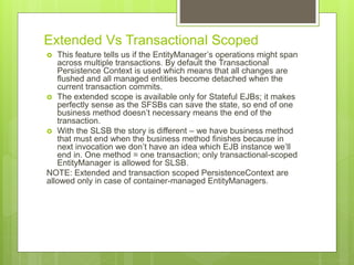 Extended Vs Transactional Scoped
 This feature tells us if the EntityManager’s operations might span
across multiple transactions. By default the Transactional
Persistence Context is used which means that all changes are
flushed and all managed entities become detached when the
current transaction commits.
 The extended scope is available only for Stateful EJBs; it makes
perfectly sense as the SFSBs can save the state, so end of one
business method doesn’t necessary means the end of the
transaction.
 With the SLSB the story is different – we have business method
that must end when the business method finishes because in
next invocation we don’t have an idea which EJB instance we’ll
end in. One method = one transaction; only transactional-scoped
EntityManager is allowed for SLSB.
NOTE: Extended and transaction scoped PersistenceContext are
allowed only in case of container-managed EntityManagers.
 