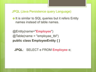 JPQL (Java Persistence query Language)
 It is similar to SQL queries but it refers Entity
names instead of table names.
@Entity(name="Employee")
@Table(name = "employee_tbl")
public class EmployeeEntity { }
JPQL: SELECT e FROM Employee e;
 