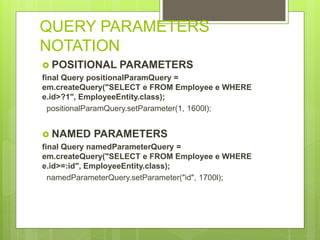 QUERY PARAMETERS
NOTATION
 POSITIONAL PARAMETERS
final Query positionalParamQuery =
em.createQuery("SELECT e FROM Employee e WHERE
e.id>?1", EmployeeEntity.class);
positionalParamQuery.setParameter(1, 1600l);
 NAMED PARAMETERS
final Query namedParameterQuery =
em.createQuery("SELECT e FROM Employee e WHERE
e.id>=:id", EmployeeEntity.class);
namedParameterQuery.setParameter("id", 1700l);
 