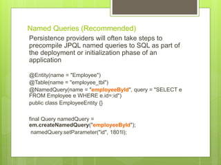 Named Queries (Recommended)
Persistence providers will often take steps to
precompile JPQL named queries to SQL as part of
the deployment or initialization phase of an
application
@Entity(name = "Employee")
@Table(name = "employee_tbl")
@NamedQuery(name = "employeeById", query = "SELECT e
FROM Employee e WHERE e.id=:id")
public class EmployeeEntity {}
final Query namedQuery =
em.createNamedQuery("employeeById");
namedQuery.setParameter("id", 1801l);
 