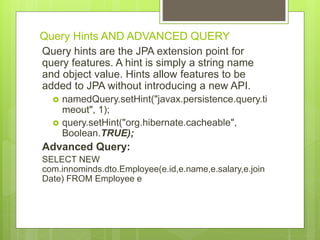 Query Hints AND ADVANCED QUERY
Query hints are the JPA extension point for
query features. A hint is simply a string name
and object value. Hints allow features to be
added to JPA without introducing a new API.
 namedQuery.setHint("javax.persistence.query.ti
meout", 1);
 query.setHint("org.hibernate.cacheable",
Boolean.TRUE);
Advanced Query:
SELECT NEW
com.innominds.dto.Employee(e.id,e.name,e.salary,e.join
Date) FROM Employee e
 