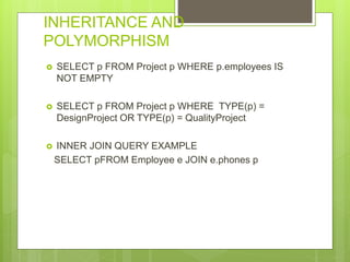INHERITANCE AND
POLYMORPHISM
 SELECT p FROM Project p WHERE p.employees IS
NOT EMPTY
 SELECT p FROM Project p WHERE TYPE(p) =
DesignProject OR TYPE(p) = QualityProject
 INNER JOIN QUERY EXAMPLE
SELECT pFROM Employee e JOIN e.phones p
 