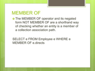 MEMBER OF
 The MEMBER OF operator and its negated
form NOT MEMBER OF are a shorthand way
of checking whether an entity is a member of
a collection association path.
SELECT e FROM Employee e WHERE e
MEMBER OF e.directs
 