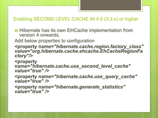 Enabling SECOND LEVEL CACHE IN 4.0 (3.3.x) or higher
 Hibernate has its own EHCache implementation from
version 4 onwards.
Add below properties to configuration
<property name="hibernate.cache.region.factory_class"
value="org.hibernate.cache.ehcache.EhCacheRegionFa
ctory"/>
<property
name="hibernate.cache.use_second_level_cache"
value="true" />
<property name="hibernate.cache.use_query_cache"
value="true" />
<property name="hibernate.generate_statistics"
value="true" />
 