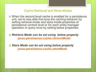 Cache Retrieval and Store Modes
 When the second level cache is enabled for a persistence
unit, we’re now able fine-tune the caching behavior by
setting retrieval-mode and store-mode-properties at
persistence context level or for each entity-manager
operation or query level by setting below properties.
 Retrieve Mode can be set using below property
javax.persistence.cache.retrieveMode
 Store Mode can be set using below property
javax.persistence.cache.storeMode
 