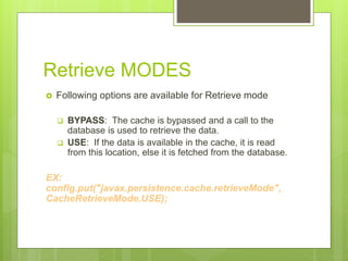 Retrieve MODES
 Following options are available for Retrieve mode
 BYPASS: The cache is bypassed and a call to the
database is used to retrieve the data.
 USE: If the data is available in the cache, it is read
from this location, else it is fetched from the database.
EX:
config.put("javax.persistence.cache.retrieveMode",
CacheRetrieveMode.USE);
 