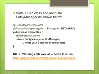  Write a Dao class and annotate
EntityManager as shown below
@Repository("personDao")
@Transactional(propagation = Propagation.REQUIRED)
public class PersonDao {
@PersistenceContext
private EntityManager entityManager;
… write your business methods here
}
NOTE: Working code available below location:
https://github.com/Innominds-jee/jpa-cm-training.git
 