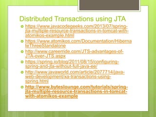 Distributed Transactions using JTA
 https://www.javacodegeeks.com/2013/07/spring-
jta-multiple-resource-transactions-in-tomcat-with-
atomikos-example.html
 https://www.atomikos.com/Documentation/Hiberna
teThreeStandalone
 http://www.careerride.com/JTS-advantages-of-
JTA-over-JTS.aspx
 https://spring.io/blog/2011/08/15/configuring-
spring-and-jta-without-full-java-ee/
 http://www.javaworld.com/article/2077714/java-
web-development/xa-transactions-using-
spring.html
 http://www.byteslounge.com/tutorials/spring-
jta-multiple-resource-transactions-in-tomcat-
with-atomikos-example
 