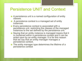 Persistence UNIT and Context
 A persistence unit is a named configuration of entity
classes.
 A persistence context is a managed set of entity
instances.
 Every persistence context is associated with a
persistence unit, restricting the classes of the managed
instances to the set defined by the persistence unit.
 Saying that an entity instance is managed means that it
is contained within a persistence context and it can be
acted upon by an entity manager. It is for this reason
that we say that an entity manager manages a
persistence context.
 The entity manager type determines the lifetime of a
persistence context
 