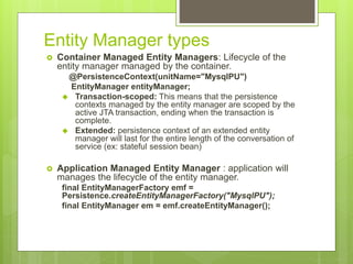 Entity Manager types
 Container Managed Entity Managers: Lifecycle of the
entity manager managed by the container.
@PersistenceContext(unitName="MysqlPU")
EntityManager entityManager;
 Transaction-scoped: This means that the persistence
contexts managed by the entity manager are scoped by the
active JTA transaction, ending when the transaction is
complete.
 Extended: persistence context of an extended entity
manager will last for the entire length of the conversation of
service (ex: stateful session bean)
 Application Managed Entity Manager : application will
manages the lifecycle of the entity manager.
final EntityManagerFactory emf =
Persistence.createEntityManagerFactory("MysqlPU");
final EntityManager em = emf.createEntityManager();
 