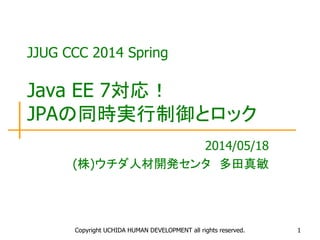 Copyright UCHIDA HUMAN DEVELOPMENT all rights reserved. 1
JJUG CCC 2014 Spring
Java EE 7対応！
JPAの同時実行制御とロック
2014/05/18
(株)ウチダ人材開発センタ 多田真敏
 