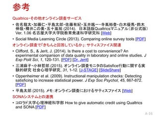 A-16
ο
Qualtrics?饤{˥`ӥ
? ̫??ƽu̫?мo?Sһ?ԣ?ľR?ľ
?׾?ʮv (2014). ձZQualtricsޥ˥奢루ǹʽ棩
Ver. 1.06 ݴѧѧԺk_ѧо [Web]
? Social Media Learning Circle (2013). Comparing online survey tools [PDF]
饤{ˤǡȻش𤷤Ƥ뤫ƥեvB
? Clifford, S., & Jerit, J. (2014). Is there a cost to convenience? An
experimental comparison of data quality in laboratory and online studies. J
Exp Polit Sci, 1, 120-131. [PDF] [Dr. Jerit]
? ?С (2015). 饤{˥˥SatisficeЄӤvg
Yо ѧо, 31, 1-12. [J-STAGE] [ݺߣShare]
? Oppenheimer et al. (2009). Instructional manipulation checks: Detecting
satisficing to increase statistical power. J Exp Soc Psychol, 45, 867-872.
[PDF]
? ƽu̫ (2015). ⣺饤{ˤˤ륵ƥե [Web]
SONAƥȤBЯ
? ɴѧUѧ How to give automatic credit using Qualtrics
and SONA [PDF]
 