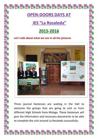OPEN-DOORS DAYS AT
IES “La Rosaleda”
2015-2016
Let’s talk about what we see in all the pictures
Three journal hostesses are waiting in the Hall to
welcome the groups that are going to visit us from
different High Schools from Malaga. These hostesses will
give the information and necessary documents to be able
to complete the visit around La Rosaleda successfully.
 