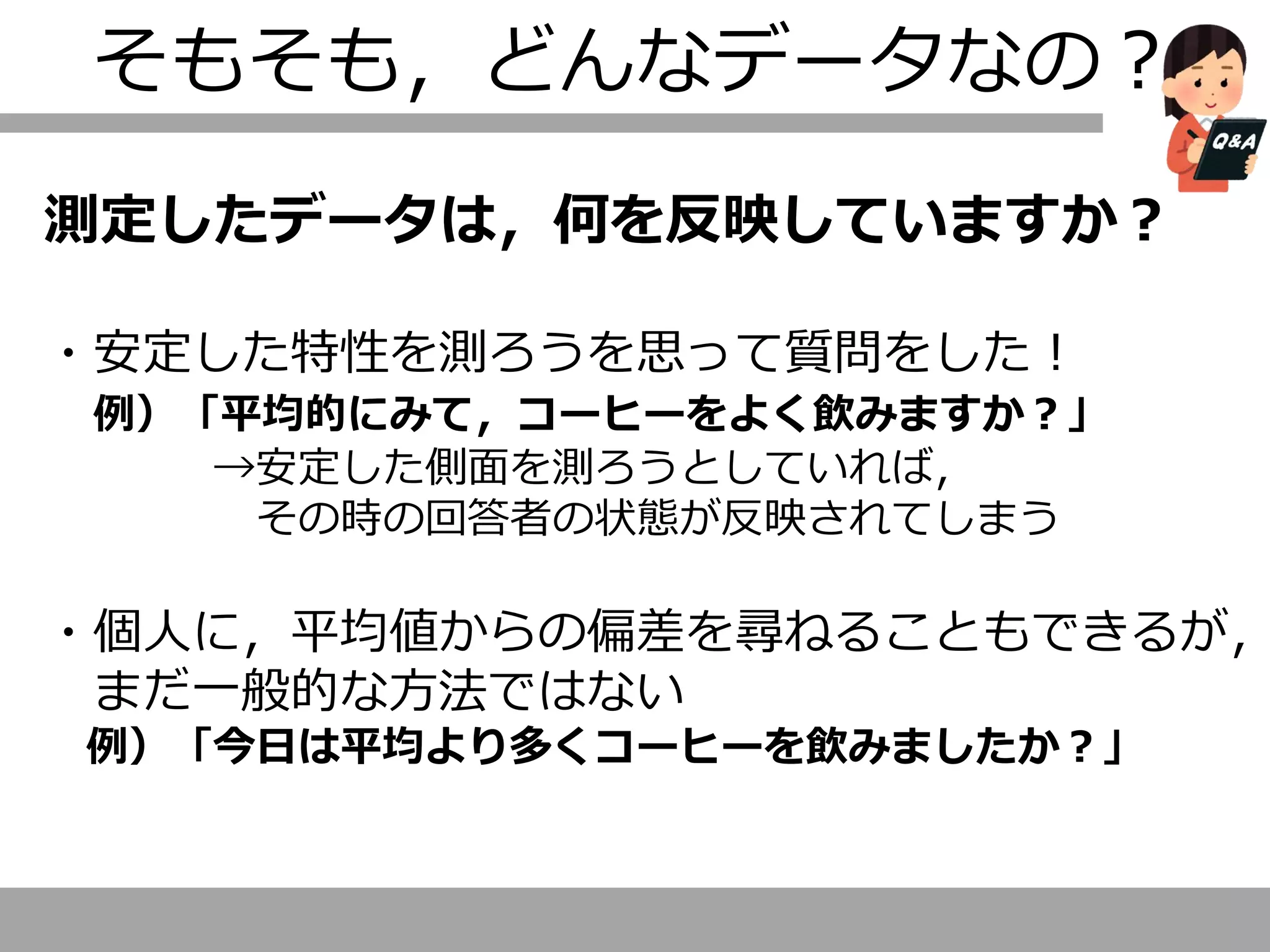 そもそも，どんなデータなの？
測定したデータは，何を反映していますか？
・安定した特性を測ろうを思って質問をした！
例）「平均的にみて，コーヒーをよく飲みますか？」
→安定した側面を測ろうとしていれば，
その時の回答者の状態が反映されてしまう
・個人に，平均値からの偏差を尋ねることもできるが，
まだ一般的な方法ではない
例）「今日は平均より多くコーヒーを飲みましたか？」
 
