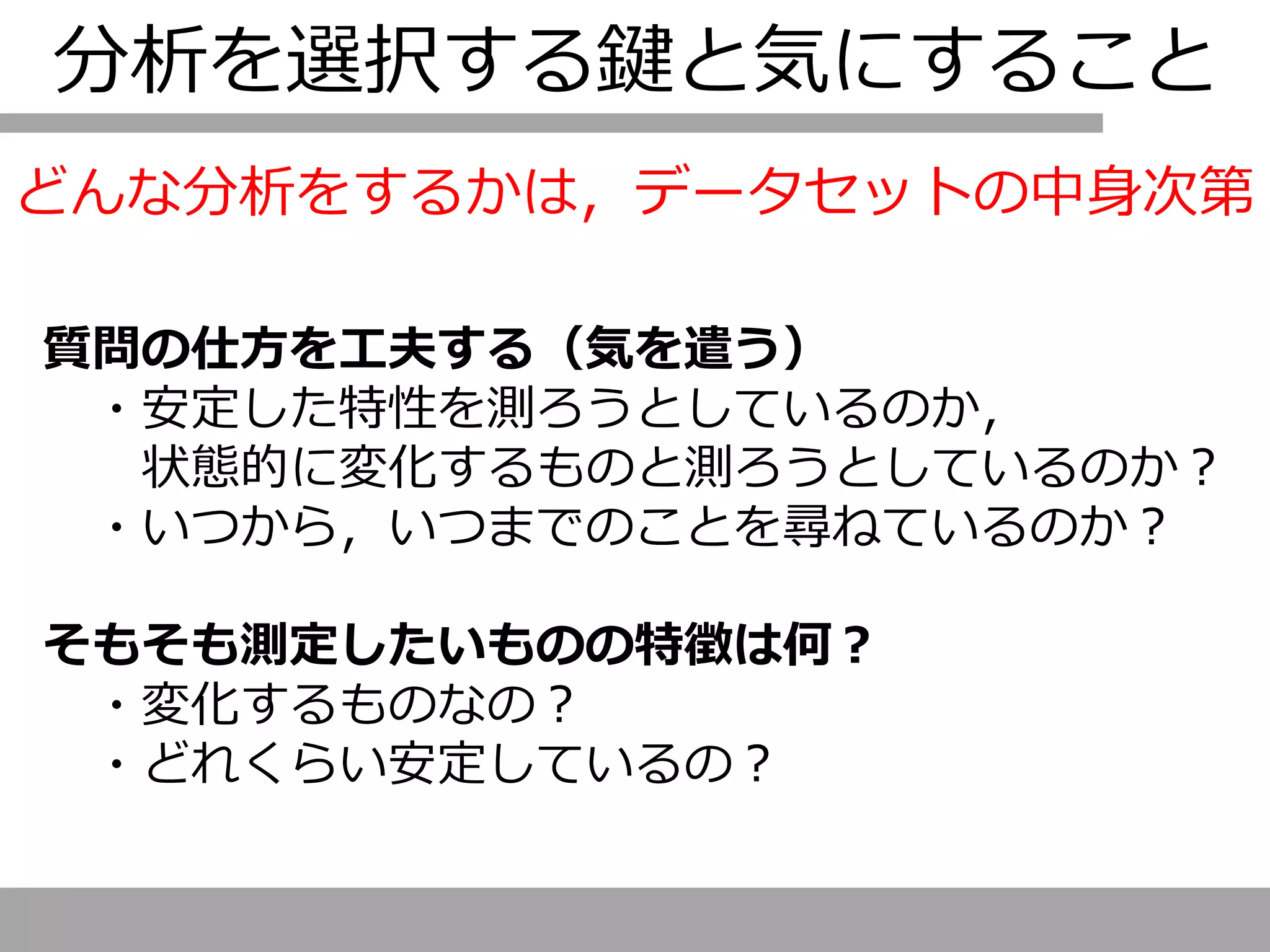 分析を選択する鍵と気にすること
質問の仕方を工夫する（気を遣う）
・安定した特性を測ろうとしているのか，
状態的に変化するものと測ろうとしているのか？
・いつから，いつまでのことを尋ねているのか？
そもそも測定したいものの特徴は何？
・変化するものなの？
・どれくらい安定しているの？
どんな分析をするかは，データセットの中身次第
 
