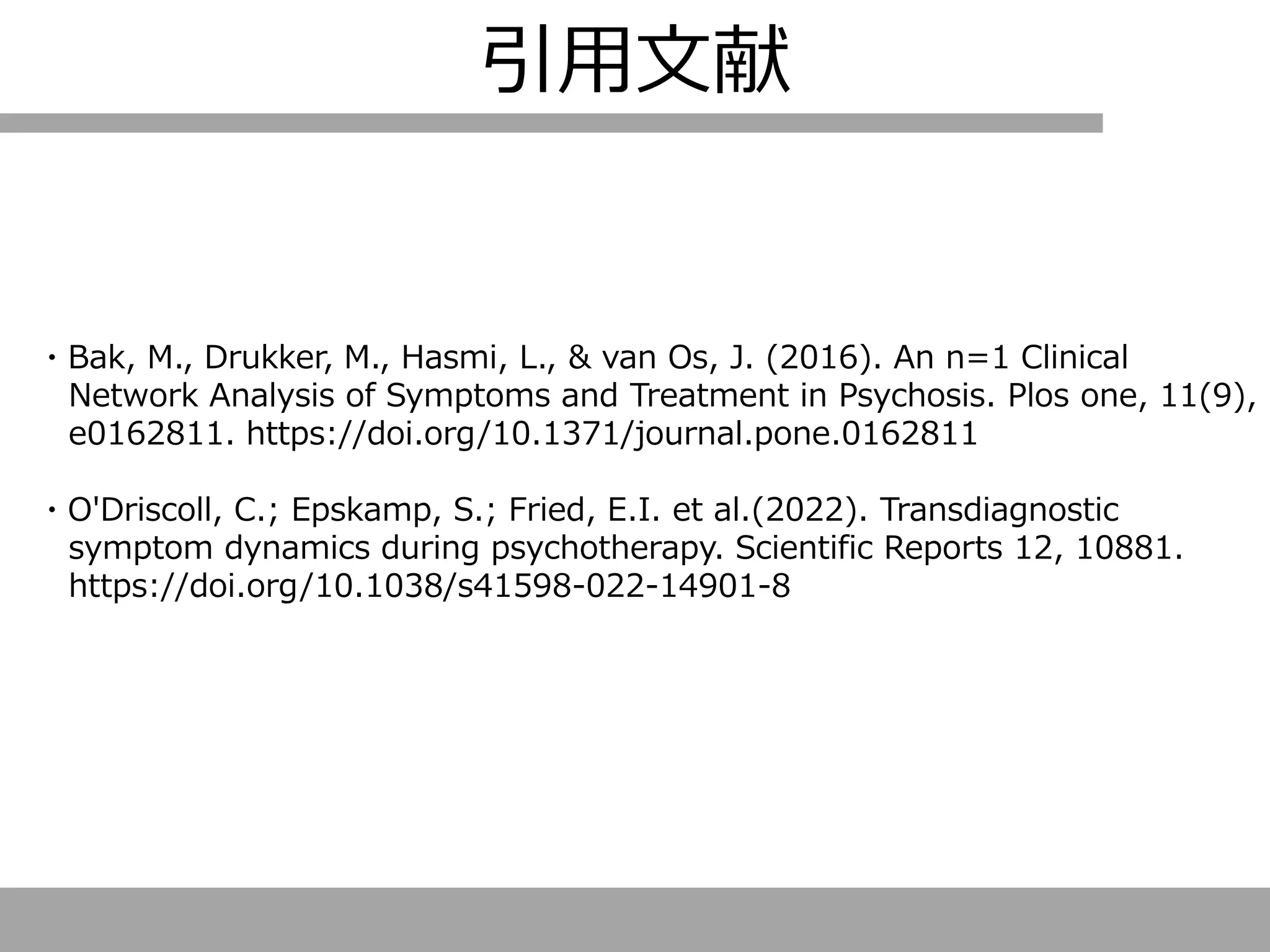 引用文献
・Bak, M., Drukker, M., Hasmi, L., & van Os, J. (2016). An n=1 Clinical
Network Analysis of Symptoms and Treatment in Psychosis. Plos one, 11(9),
e0162811. https://doi.org/10.1371/journal.pone.0162811
・O'Driscoll, C.; Epskamp, S.; Fried, E.I. et al.(2022). Transdiagnostic
symptom dynamics during psychotherapy. Scientific Reports 12, 10881.
https://doi.org/10.1038/s41598-022-14901-8
 