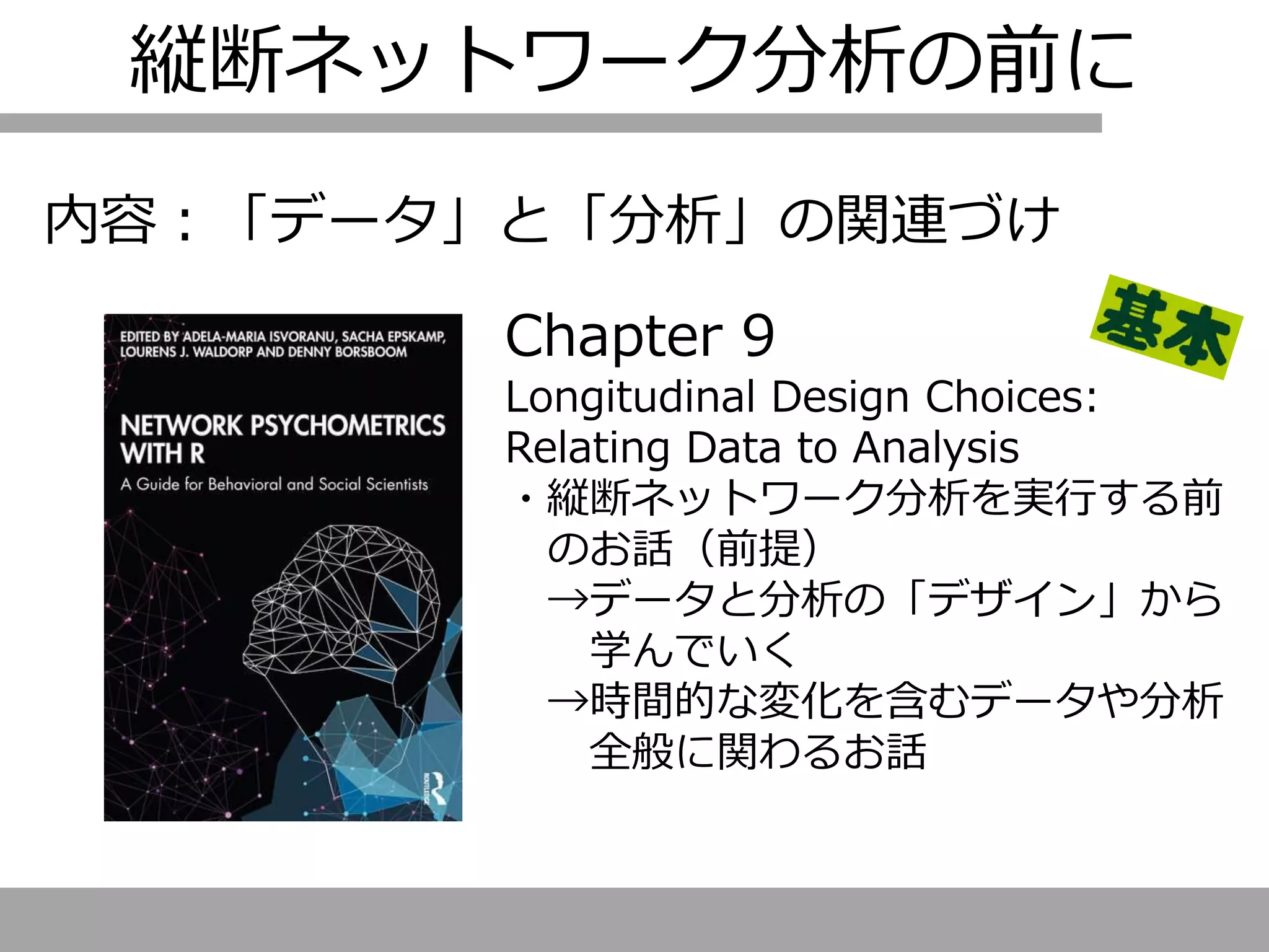 縦断ネットワーク分析の前に
内容：「データ」と「分析」の関連づけ
Chapter 9
Longitudinal Design Choices:
Relating Data to Analysis
・縦断ネットワーク分析を実行する前
のお話（前提）
→データと分析の「デザイン」から
学んでいく
→時間的な変化を含むデータや分析
全般に関わるお話
 