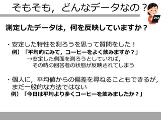 そもそも，どんなデータなの？
測定したデータは，何を反映していますか？
・安定した特性を測ろうを思って質問をした！
例）「平均的にみて，コーヒーをよく飲みますか？」
→安定した側面を測ろうとしていれば，
その時の回答者の状態が反映されてしまう
・個人に，平均値からの偏差を尋ねることもできるが，
まだ一般的な方法ではない
例）「今日は平均より多くコーヒーを飲みましたか？」
 