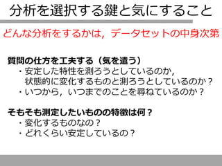 分析を選択する鍵と気にすること
質問の仕方を工夫する（気を遣う）
・安定した特性を測ろうとしているのか，
状態的に変化するものと測ろうとしているのか？
・いつから，いつまでのことを尋ねているのか？
そもそも測定したいものの特徴は何？
・変化するものなの？
・どれくらい安定しているの？
どんな分析をするかは，データセットの中身次第
 