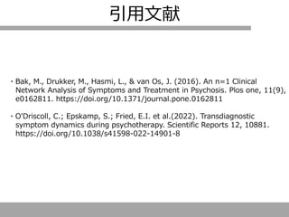 引用文献
・Bak, M., Drukker, M., Hasmi, L., & van Os, J. (2016). An n=1 Clinical
Network Analysis of Symptoms and Treatment in Psychosis. Plos one, 11(9),
e0162811. https://doi.org/10.1371/journal.pone.0162811
・O'Driscoll, C.; Epskamp, S.; Fried, E.I. et al.(2022). Transdiagnostic
symptom dynamics during psychotherapy. Scientific Reports 12, 10881.
https://doi.org/10.1038/s41598-022-14901-8
 