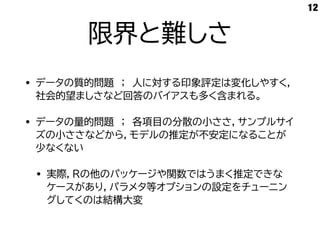 限界と難しさ
• データの質的問題 ； 人に対する印象評定は変化しやすく，
社会的望ましさなど回答のバイアスも多く含まれる。
• データの量的問題 ； 各項目の分散の小ささ，サンプルサイ
ズの小ささなどから，モデルの推定が不安定になることが
少なくない
• 実際，Rの他のパッケージや関数ではうまく推定できな
ケースがあり，パラメタ等オプションの設定をチューニン
グしてくのは結構大変
12
 