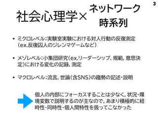 社会心理学×
• ミクロレベル；実験室実験における対人行動の反復測定
（ex.反復囚人のジレンマゲームなど）
• メゾレベル；小集団研究（ex.リーダーシップ，規範，意思決
定）における変化の記録，測定
• マクロレベル；流言，世論（含SNS)の趨勢の記述・説明
3
個人の内部にフォーカスすることは少なく，状況・環
境変数で説明するのが主なので，あまり積極的に経
時性・同時性・個人間特性を扱ってこなかった
ネットワーク
時系列
 