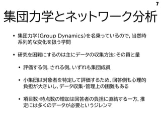集団力学とネットワーク分析
• 集団力学(Group Dynamics)を名乗っているので，当然時
系列的な変化を扱う学問
• 研究を困難にするのは主にデータの収集方法；その質と量
• 評価する側，される側，いずれも集団成員
• 小集団は対象者を特定して評価するため，回答側も心理的
負担が大きいし，データ収集・管理上の困難もある
• 項目数・時点数の増加は回答者の負担に直結する一方，推
定には多くのデータが必要というジレンマ
7
 