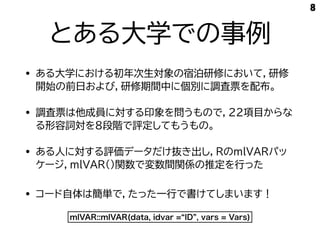 とある大学での事例
• ある大学における初年次生対象の宿泊研修において，研修
開始の前日および，研修期間中に個別に調査票を配布。
• 調査票は他成員に対する印象を問うもので，22項目からな
る形容詞対を8段階で評定してもうもの。
• ある人に対する評価データだけ抜き出し，RのmlVARパッ
ケージ，mlVAR()関数で変数間関係の推定を行った
8
mlVAR::mlVAR(data, idvar =“ID”, vars = Vars)
• コード自体は簡単で，たった一行で書けてしまいます！
 