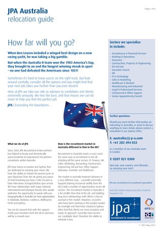 JPA Australia
                                                                                                                                             Page 1 of 8




relocation guide


How far will you go?                                                                                   Sectors we specialise
                                                                                                       in include:
When Ben Lexcen included a winged keel design on a new                                                 •   Accountancy & Financial Services
racing yacht, he was taking a big gamble.                                                              •   Banking & Operations
                                                                                                       •   Insurance
But when the Australia II team won the 1983 America’s Cup,                                             •   Construction, Property & Engineering
they brought to an end the longest winning streak in sport                                             •   Oil and Gas
– no one had defeated the Americans since 1851!                                                        •   Executive Search
                                                                                                       •   HR
                                                                                                       •   IT & Technology
Sometimes it’s hard to know you’re on the right track. But look                                        •   Sales & Marketing
around carefully, consider all the options and you might ﬁnd that                                      •   Healthcare & Medical
your next job takes you further than you ever dreamt.                                                  •   Manufacturing and Industrial
                                                                                                       •   Legal & Professional Services
Here at JPA we take our role as advisors to candidates and clients                                     •   Commercial & Ofﬁce Support
extremely seriously. We hire the best, and that means we can do                                        •   Senior Appointments/Search
more to help you ﬁnd the perfect job.
JPA | Exceeding the boundaries …


                                                                                                       Further questions:

                                                                                                       Should you want further information on
                                                                                                       relocating to Australia, or want to discuss
                                                                                                       anything in more detail, please contact a
                                                                                                       consultant in our Sydney ofﬁce


                                                                                                       E: australia@j-p-a.com
What we do at JPA                                   How is the recruitment market in                   T: +61 282 494 033
                                                    Australia different to that in the UK?
                                                                                                       or a member of our Australia team
Since 2004, JPA Recruitment to Recruitment
                                                                                                       in London
has helped re-locate and domestically               Recruitment in Australia works in very much
assist hundreds of experienced recruitment          the same way as recruitment in the UK -
consultants within Australia.                       including all the same sectors: IT, Finance, HR,   T: 0207 821 0300
                                                    Sales, Marketing, Accounting, Construction,
                                                                                                       New job, new country, new lifestyle…
JPA have teams in London and Sydney that            Engineering, Oil and Gas, Ofﬁce Support,
                                                                                                       an amazing new start!
are dedicated to assisting your move. We            Education, Scientiﬁc and Healthcare.
have the ability to initiate the process prior to
your departure from the UK giving you peace         The market in Australia however behaves in
of mind knowing you have a role secured or          a very different way…..currently extremely
have interviews arranged before your arrival.       buoyant (having recovered swiftly from the         JPA are recruitment to recruitment specialists
We have relationships with major national,          GFC) with a number of opportunities across all
international and boutique brands who would         sectors. The recruitment market in Australia is    Australia | Dubai | Hong Kong | New Zealand |
welcome the opportunity to speak with you.          a lot smaller than that of the UK, and building    Singapore | UK
Geographically in Australia we have opportunities   long term relationships with clients is key to
in Adelaide, Brisbane, Canberra, Melbourne,         survival in this market. However, recruiters
Perth and Sydney.                                   who have been working in the London market
                                                    for example and then have moved to Sydney
You can be assured that with the support            often feel that clients are more receptive and
of JPA your transition from the UK to overseas      easier to approach. Currently most sectors
will be a smooth one!                               are ‘candidate short ‘therefore the ability to
                                                    network is key.

                                                                                                                                       © JPA | May 2012
 