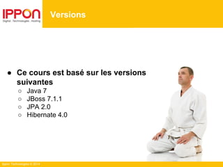 Ippon Technologies © 2014
● Ce cours est basé sur les versions
suivantes
○ Java 7
○ JBoss 7.1.1
○ JPA 2.0
○ Hibernate 4.0
Versions
 
