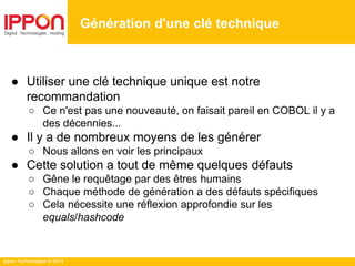 Ippon Technologies © 2014
● Utiliser une clé technique unique est notre
recommandation
○ Ce n'est pas une nouveauté, on faisait pareil en COBOL il y a
des décennies...
● Il y a de nombreux moyens de les générer
○ Nous allons en voir les principaux
● Cette solution a tout de même quelques défauts
○ Gêne le requêtage par des êtres humains
○ Chaque méthode de génération a des défauts spécifiques
○ Cela nécessite une réflexion approfondie sur les
equals/hashcode
Génération d'une clé technique
 