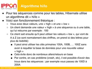 Ippon Technologies © 2014
Algorithme hi/lo
● Pour les séquences comme pour les tables, Hibernate utilise
un algorithme dit « hi/lo »
● Voici son fonctionnement théorique :
○ Vous avez deux valeurs, une « high » et une « low »
○ Un client demande une valeur « high » à une séquence ou à une table,
qui lui retourne par exemple : 100
○ Ce client sait ensuite qu'il peut utiliser les valeurs « low », qui vont de
A à Z (ce sont normalement des chiffres, on prend ici des lettres pour
plus de lisibilité)
■ Il peut ainsi utiliser les clés primaires 100A, 100B, … 100Z sans
avoir à requêter la base de données pour une nouvelle valeur
« high »
■ Cela évite donc de nombreux allers/retours en base
■ Par contre, en cas problème (crash, etc), il est possible d'avoir des
trous dans les séquences : par exemple vous passez de 100D à
200A
 