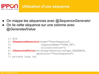 Ippon Technologies © 2014
Utilisation d'une séquence
● On mappe les séquences avec @SequenceGenerator
● On lie cette séquence sur une colonne avec
@GeneratedValue
1: @Id
2: @SequenceGenerator(name="UserSequence",
3: sequenceName="USER_PK",
4: allocationSize=1)
5: @GeneratedValue(strategy=GenerationType.SEQUENCE,
6: generator="UserSequence")
7: private Long id;
 