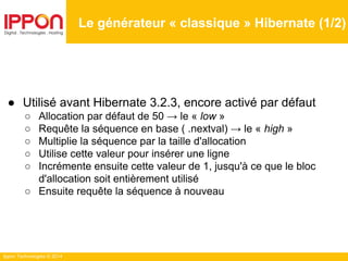 Ippon Technologies © 2014
Le générateur « classique » Hibernate (1/2)
● Utilisé avant Hibernate 3.2.3, encore activé par défaut
○ Allocation par défaut de 50 → le « low »
○ Requête la séquence en base ( .nextval) → le « high »
○ Multiplie la séquence par la taille d'allocation
○ Utilise cette valeur pour insérer une ligne
○ Incrémente ensuite cette valeur de 1, jusqu'à ce que le bloc
d'allocation soit entièrement utilisé
○ Ensuite requête la séquence à nouveau
 
